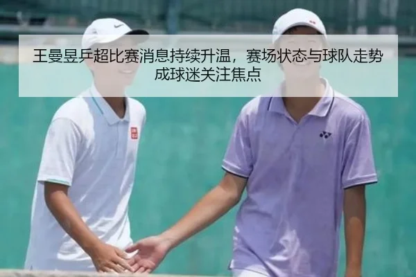王曼昱乒超比赛消息持续升温，赛场状态与球队走势成球迷关注焦点