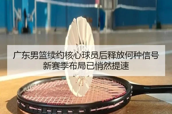 广东男篮续约核心球员后释放何种信号 新赛季布局已悄然提速