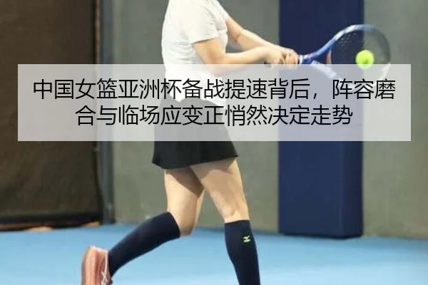 中国女篮亚洲杯备战提速背后，阵容磨合与临场应变正悄然决定走势